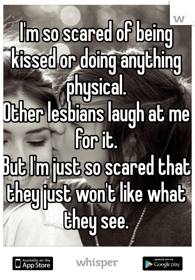 I'm so scared of being kissed or doing anything physical.
Other lesbians laugh at me for it.
But I'm just so scared that they just won't like what they see.