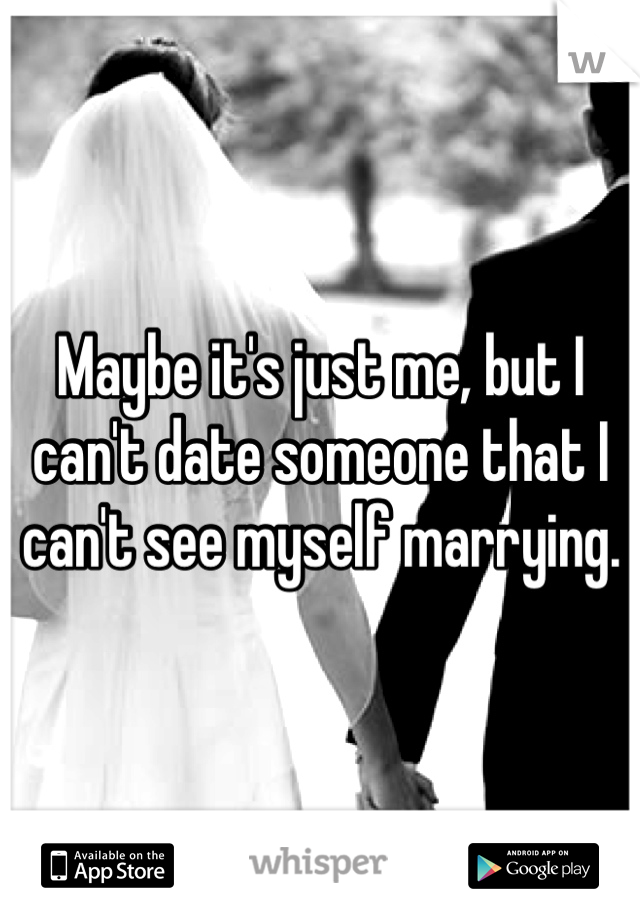 Maybe it's just me, but I can't date someone that I can't see myself marrying.