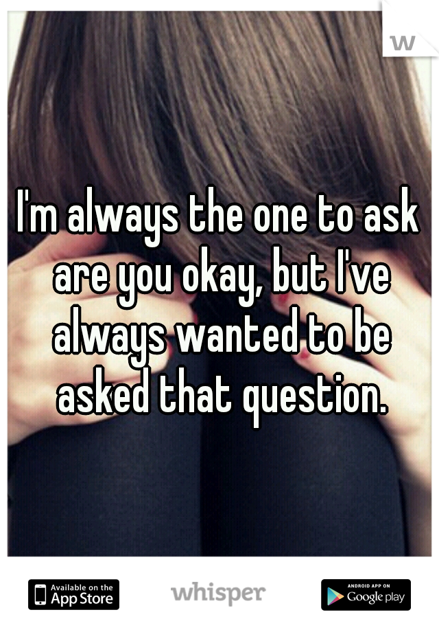 I'm always the one to ask are you okay, but I've always wanted to be asked that question.