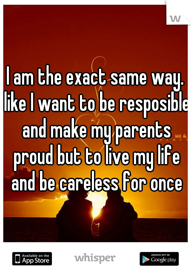 I am the exact same way. like I want to be resposible and make my parents proud but to live my life and be careless for once
