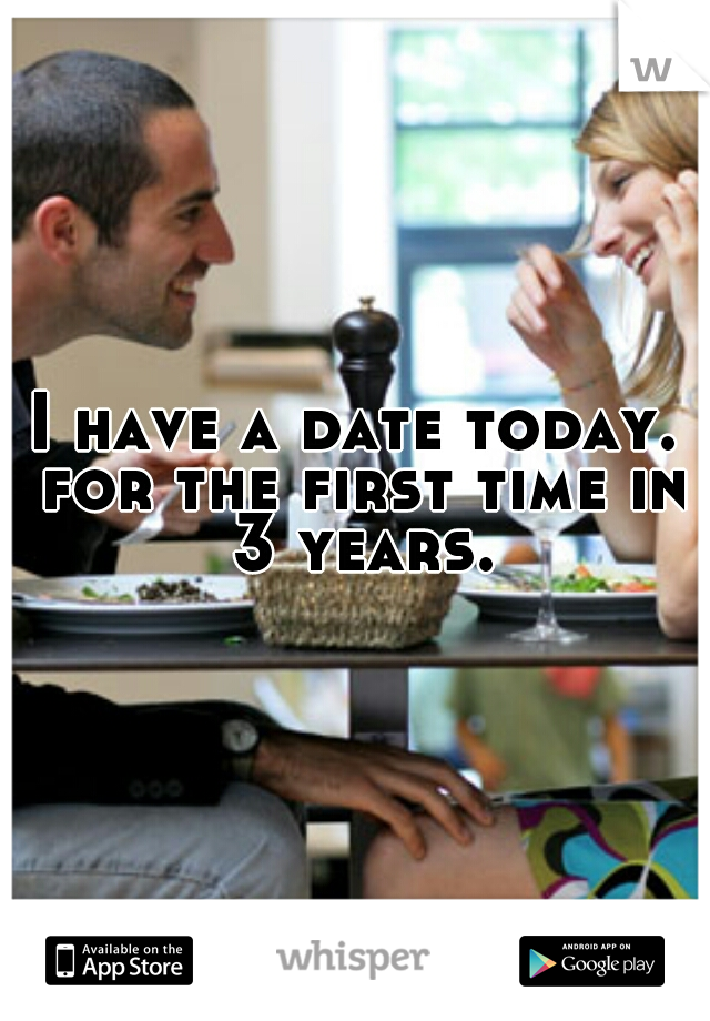 I have a date today. for the first time in 3 years.