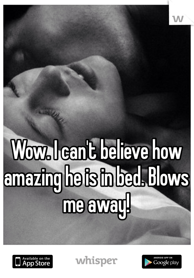 Wow. I can't believe how amazing he is in bed. Blows me away!