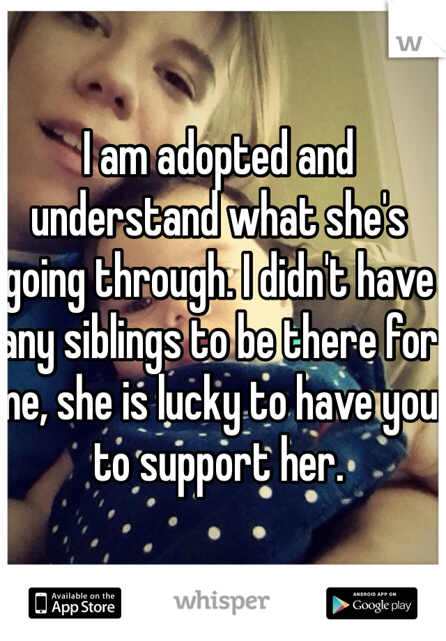 I am adopted and understand what she's going through. I didn't have any siblings to be there for me, she is lucky to have you to support her. 