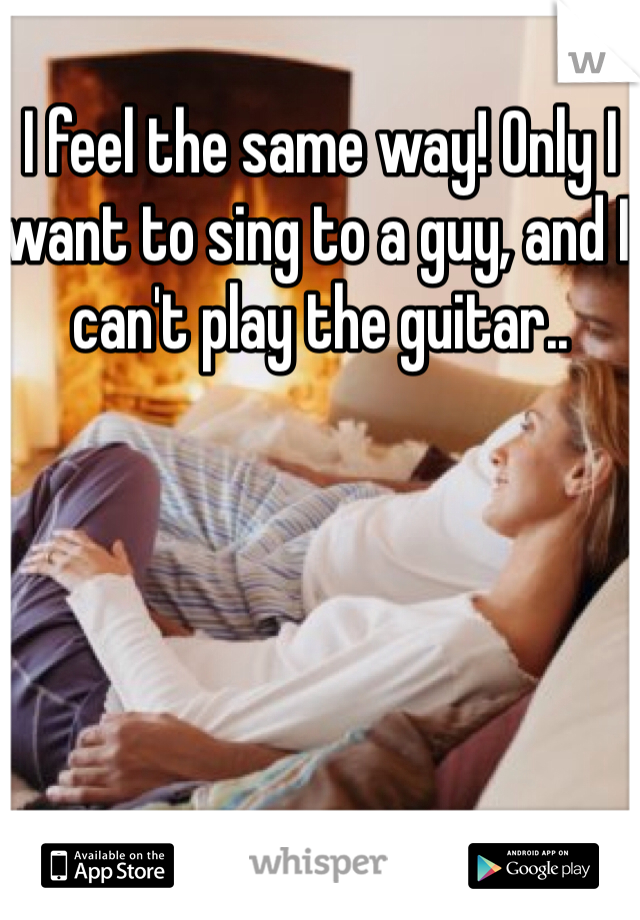 I feel the same way! Only I want to sing to a guy, and I can't play the guitar..
