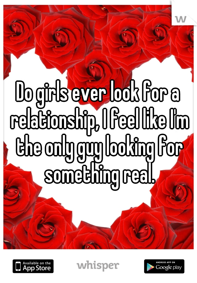 Do girls ever look for a relationship, I feel like I'm the only guy looking for something real.