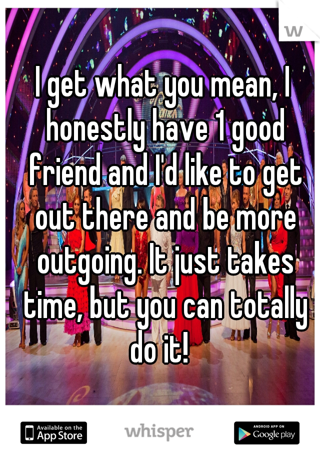 I get what you mean, I honestly have 1 good friend and I'd like to get out there and be more outgoing. It just takes time, but you can totally do it!  