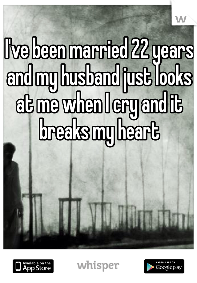 I've been married 22 years and my husband just looks at me when I cry and it breaks my heart