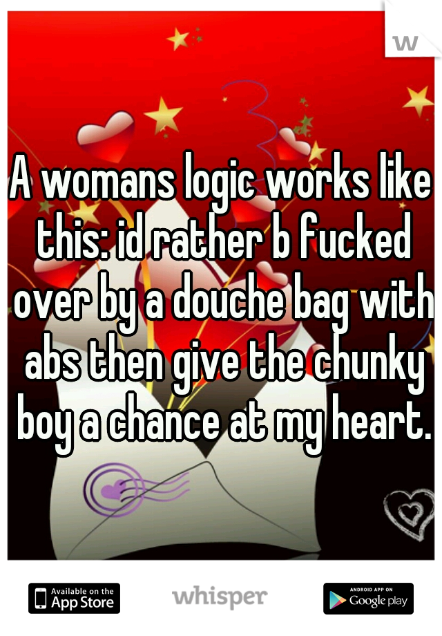 A womans logic works like this: id rather b fucked over by a douche bag with abs then give the chunky boy a chance at my heart.