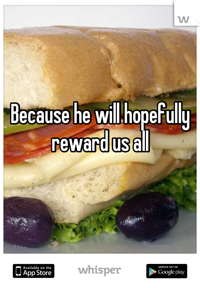 Because he will hopefully reward us all