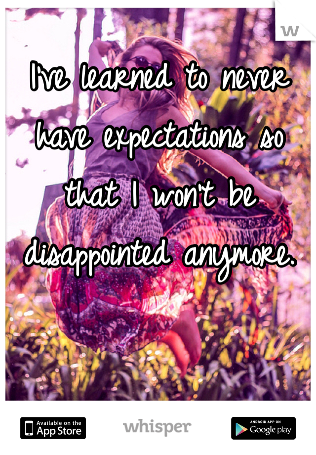 I've learned to never have expectations so that I won't be disappointed anymore.