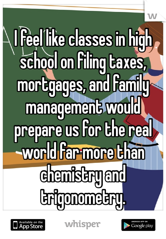 I feel like classes in high school on filing taxes, mortgages, and family management would prepare us for the real world far more than chemistry and trigonometry. 