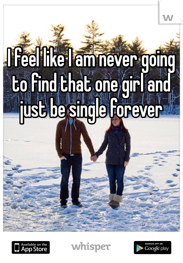 I feel like I am never going to find that one girl and just be single forever 