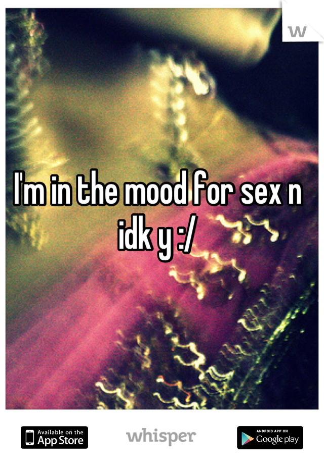 I'm in the mood for sex n idk y :/