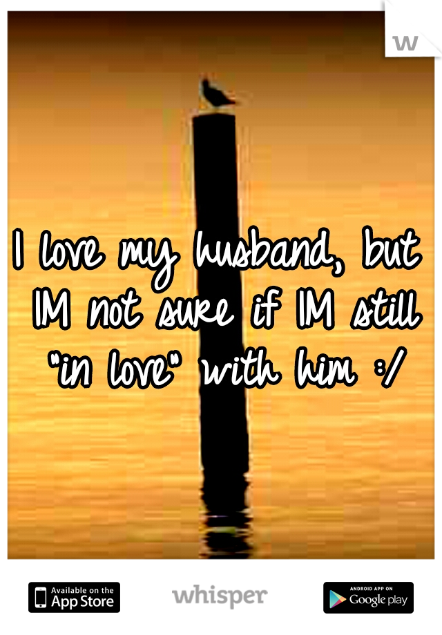 I love my husband, but IM not sure if IM still "in love" with him :/