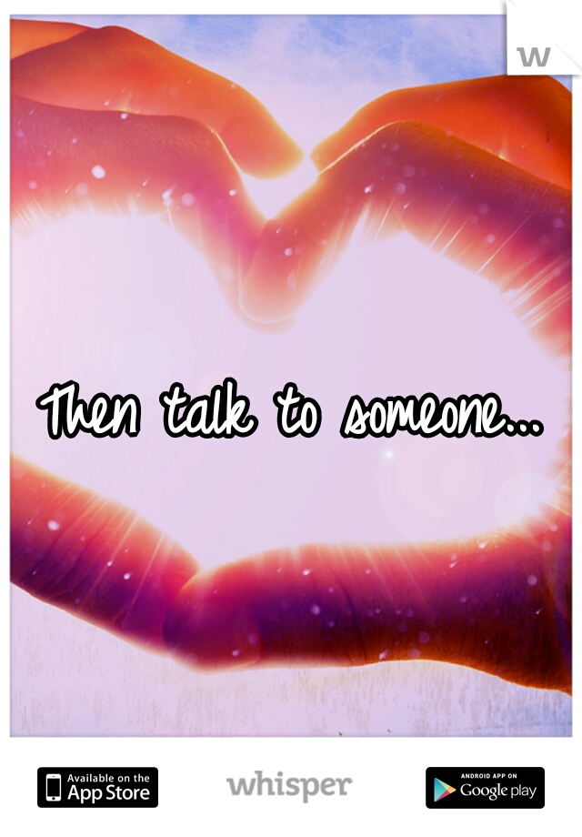 Then talk to someone...