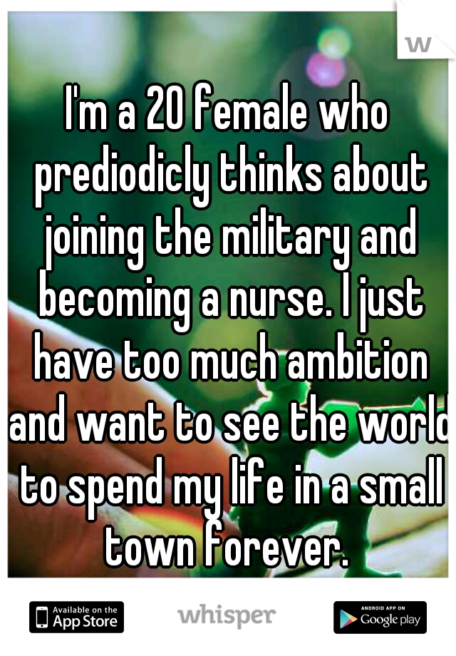 I'm a 20 female who prediodicly thinks about joining the military and becoming a nurse. I just have too much ambition and want to see the world to spend my life in a small town forever. 