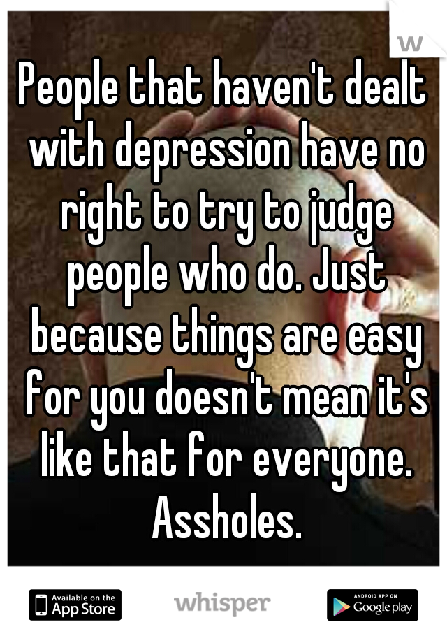 People that haven't dealt with depression have no right to try to judge people who do. Just because things are easy for you doesn't mean it's like that for everyone. Assholes.