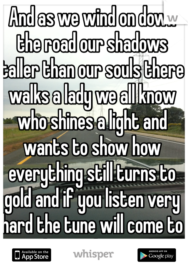 And as we wind on down the road our shadows taller than our souls there walks a lady we all know who shines a light and wants to show how everything still turns to gold and if you listen very hard the tune will come to you at last to be a rock and not to roll.