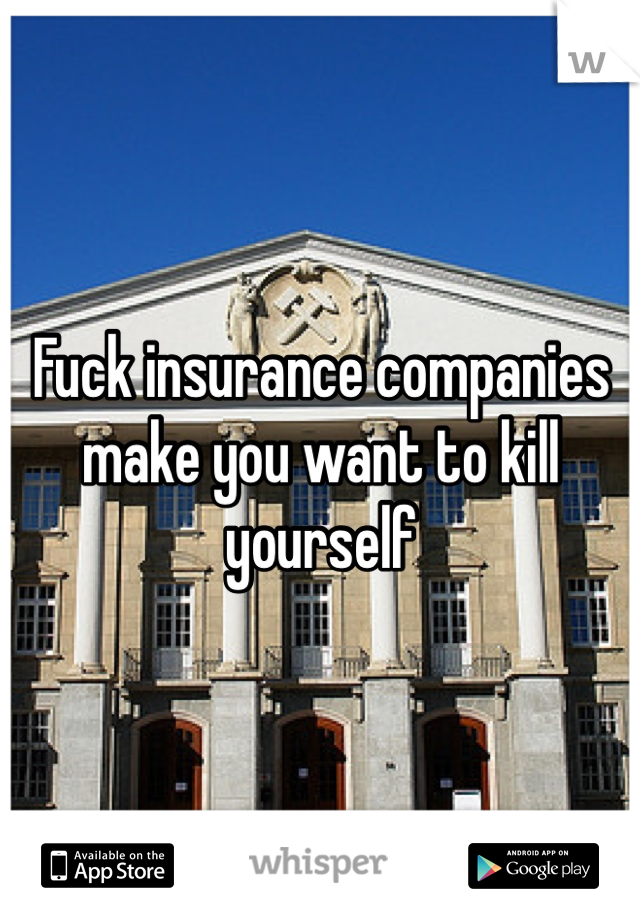 Fuck insurance companies make you want to kill yourself