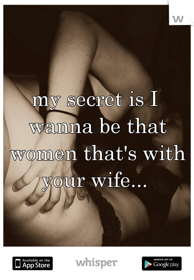 my secret is I wanna be that women that's with your wife... 