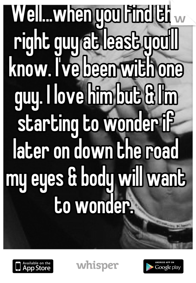 Well...when you find the right guy at least you'll know. I've been with one guy. I love him but & I'm starting to wonder if later on down the road my eyes & body will want to wonder. 