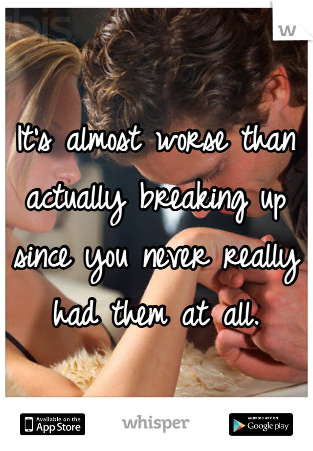 It's almost worse than actually breaking up since you never really had them at all.