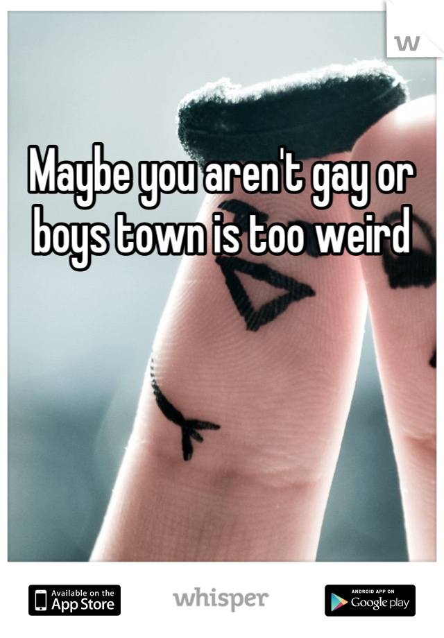 Maybe you aren't gay or boys town is too weird