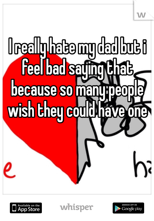 I really hate my dad but i feel bad saying that because so many people wish they could have one