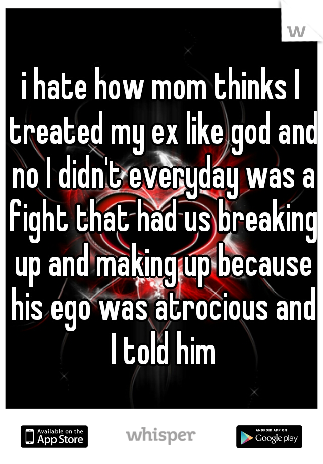 i hate how mom thinks I treated my ex like god and no I didn't everyday was a fight that had us breaking up and making up because his ego was atrocious and I told him