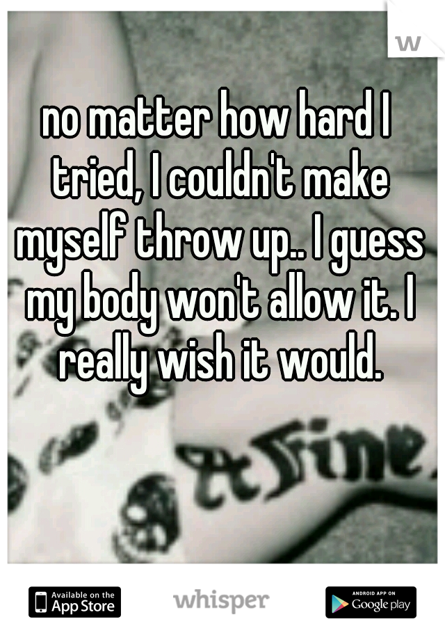 no matter how hard I tried, I couldn't make myself throw up.. I guess my body won't allow it. I really wish it would.