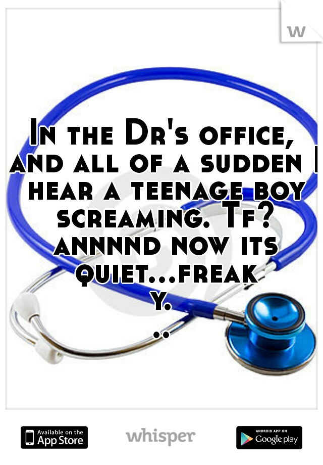 In the Dr's office, and all of a sudden I hear a teenage boy screaming. Tf? annnnd now its quiet...freaky...