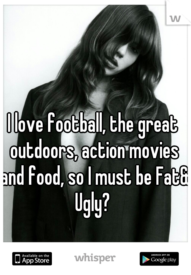 I love football, the great outdoors, action movies and food, so I must be Fat& Ugly? 