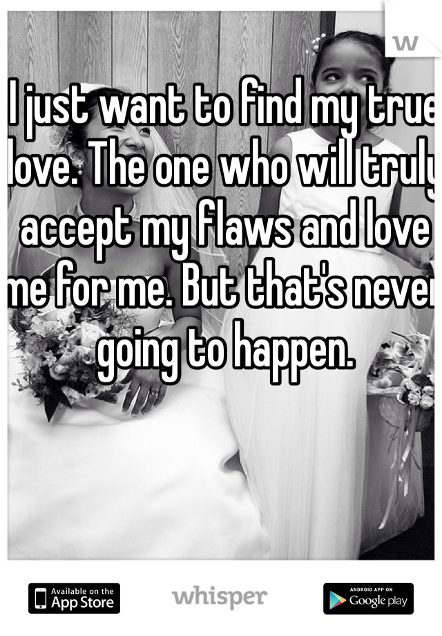 I just want to find my true love. The one who will truly accept my flaws and love me for me. But that's never going to happen. 