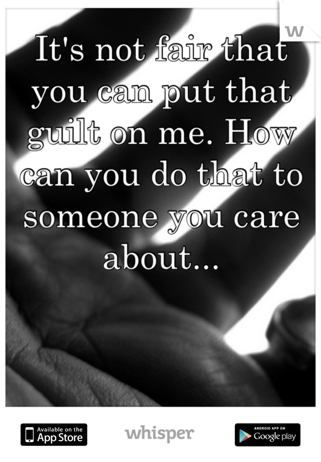 It's not fair that you can put that guilt on me. How can you do that to someone you care about...