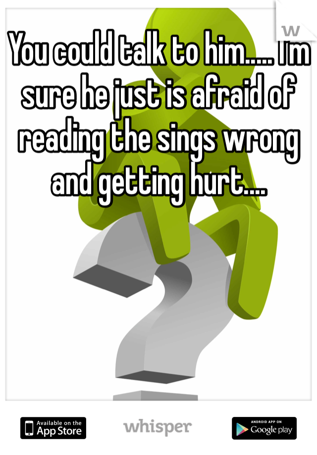 You could talk to him..... I'm sure he just is afraid of reading the sings wrong and getting hurt....
