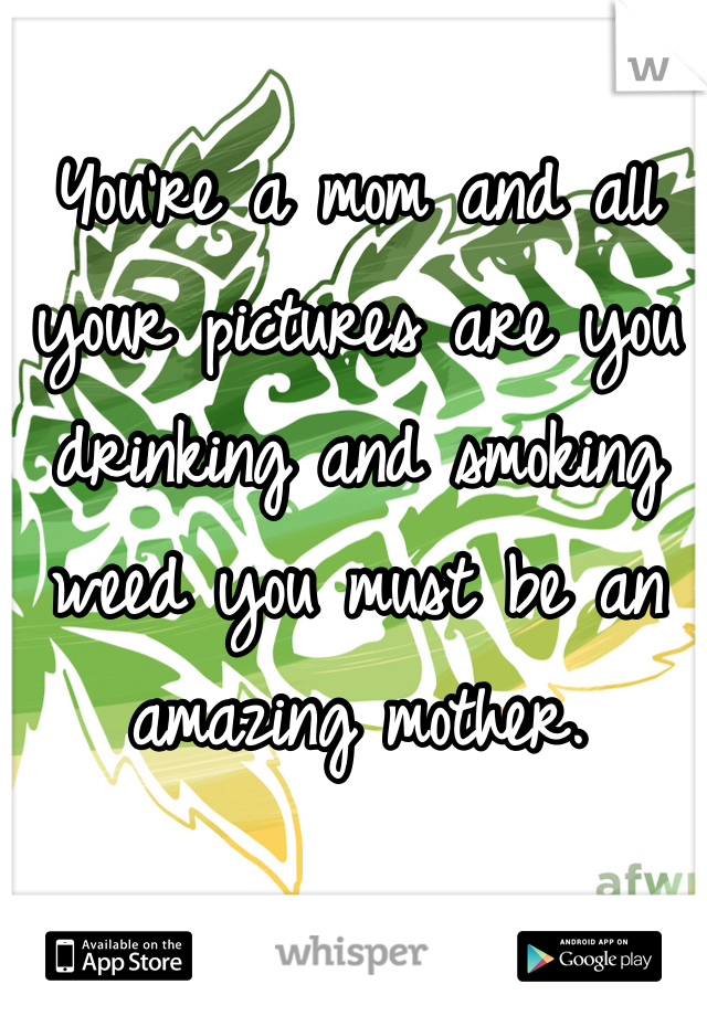 You're a mom and all your pictures are you drinking and smoking weed you must be an amazing mother.