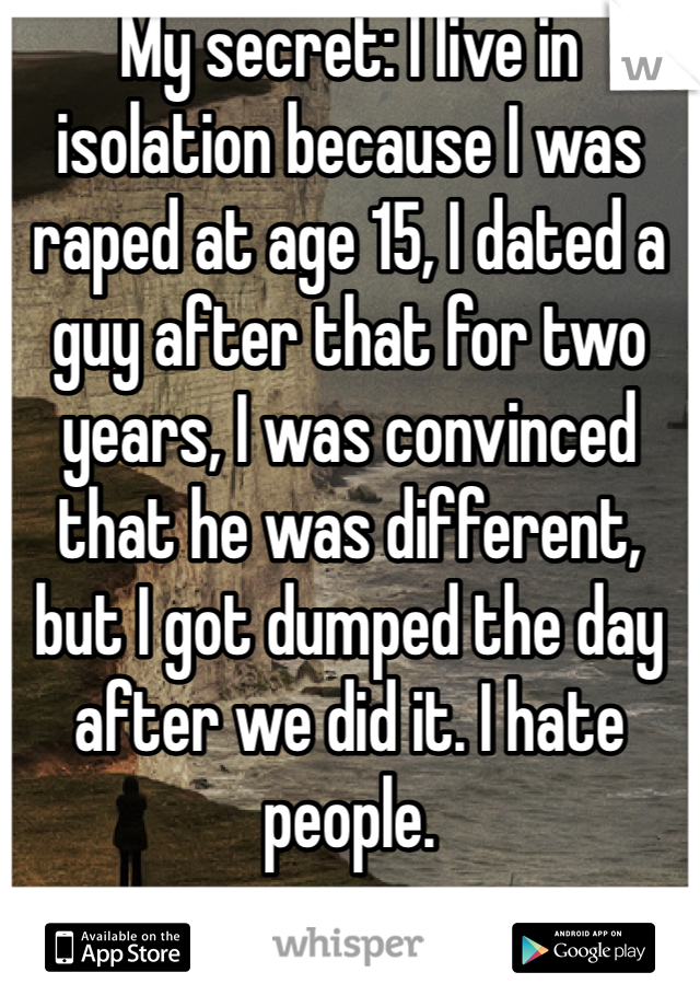 My secret: I live in isolation because I was raped at age 15, I dated a guy after that for two years, I was convinced that he was different, but I got dumped the day after we did it. I hate people. 