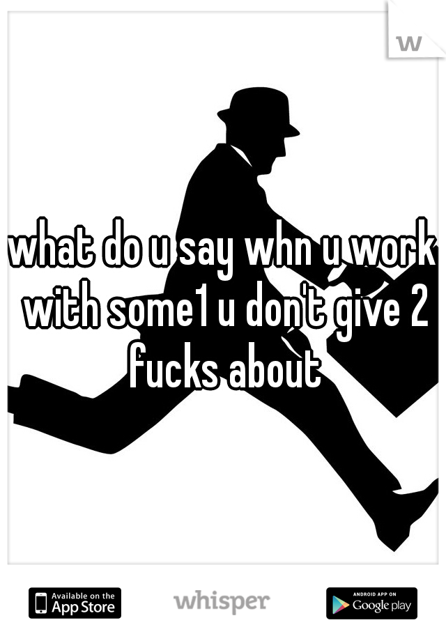 what do u say whn u work with some1 u don't give 2 fucks about