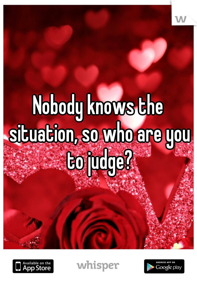 Nobody knows the situation, so who are you to judge?