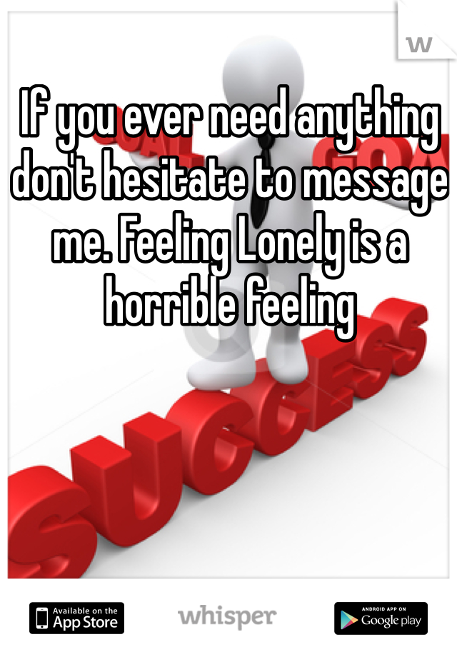 If you ever need anything don't hesitate to message me. Feeling Lonely is a horrible feeling 