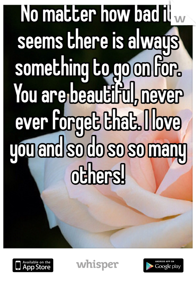 No matter how bad it seems there is always something to go on for. You are beautiful, never ever forget that. I love you and so do so so many others!
