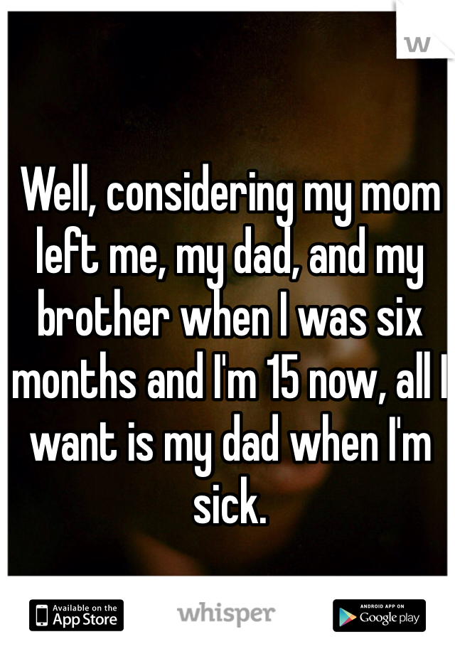 Well, considering my mom left me, my dad, and my brother when I was six months and I'm 15 now, all I want is my dad when I'm sick.
