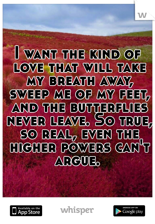 I want the kind of love that will take my breath away, sweep me of my feet, and the butterflies never leave. So true, so real, even the higher powers can't argue. 