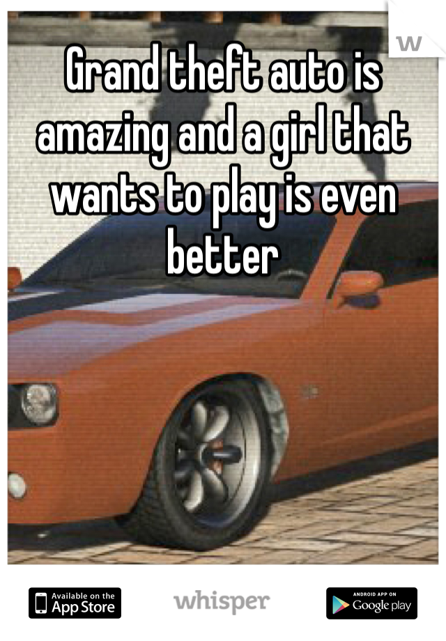 Grand theft auto is amazing and a girl that wants to play is even better