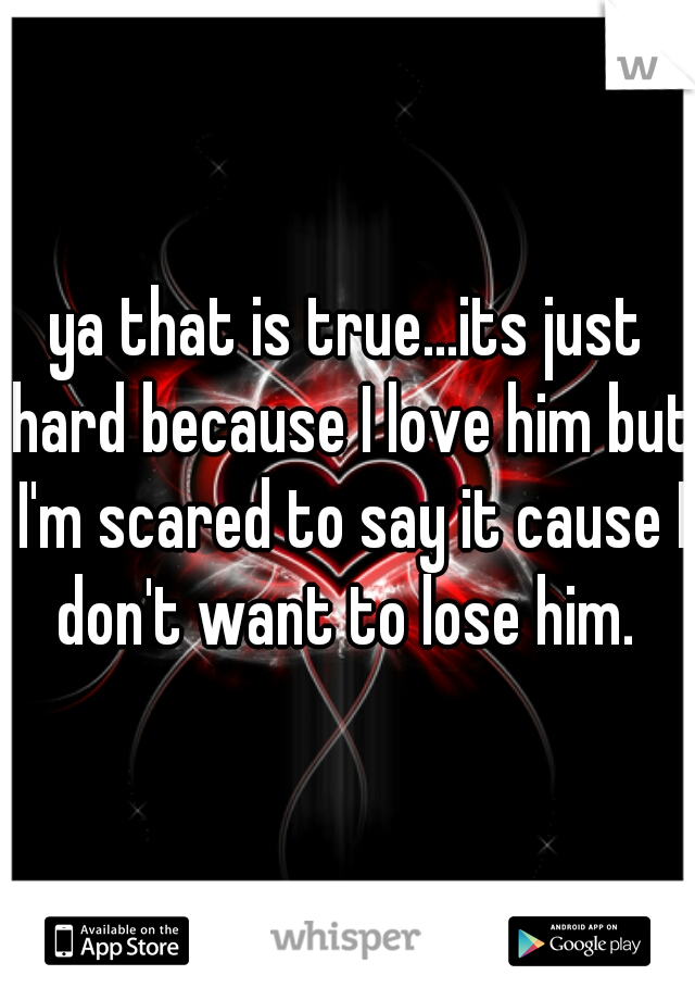 ya that is true...its just hard because I love him but I'm scared to say it cause I don't want to lose him. 