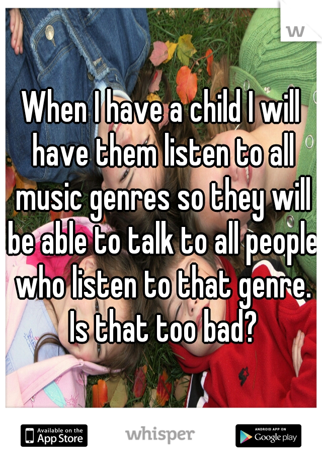 When I have a child I will have them listen to all music genres so they will be able to talk to all people who listen to that genre. Is that too bad?