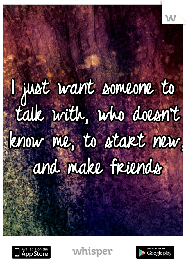 I just want someone to talk with, who doesn't know me, to start new, and make friends