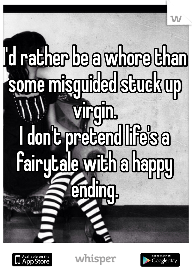 I'd rather be a whore than some misguided stuck up virgin. 
I don't pretend life's a fairytale with a happy ending. 