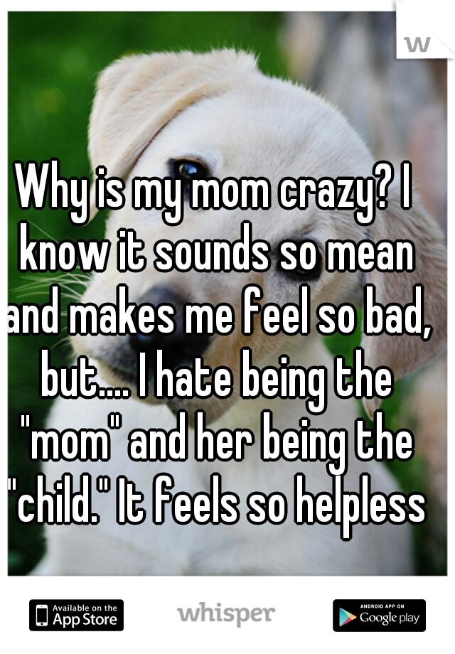 Why is my mom crazy? I know it sounds so mean and makes me feel so bad, but.... I hate being the "mom" and her being the "child." It feels so helpless