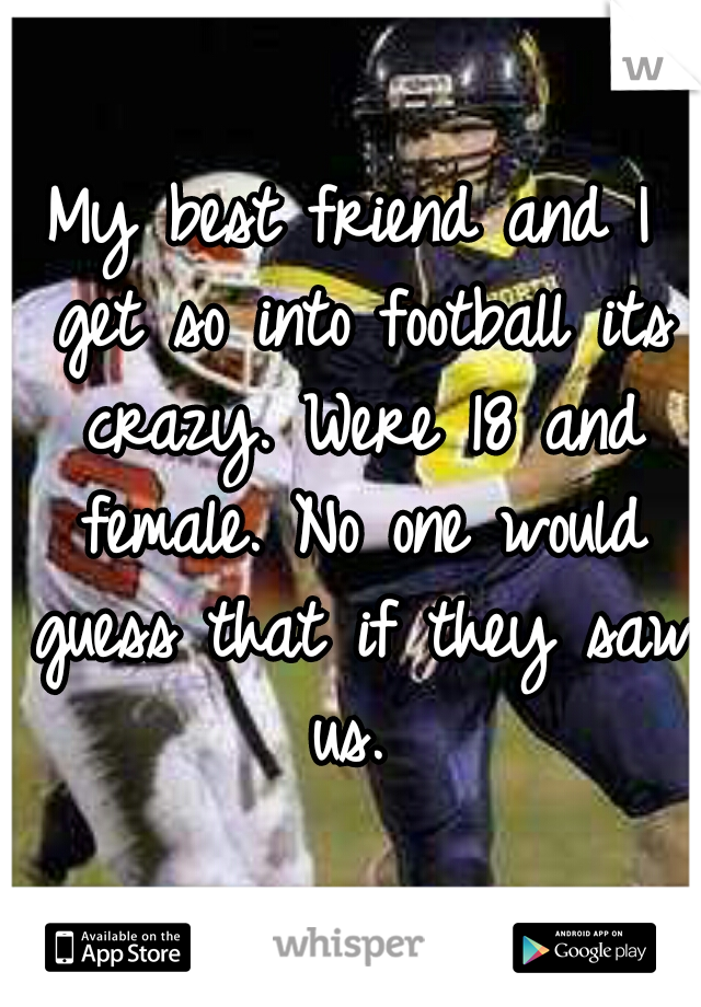 My best friend and I get so into football its crazy. Were 18 and female. No one would guess that if they saw us. 